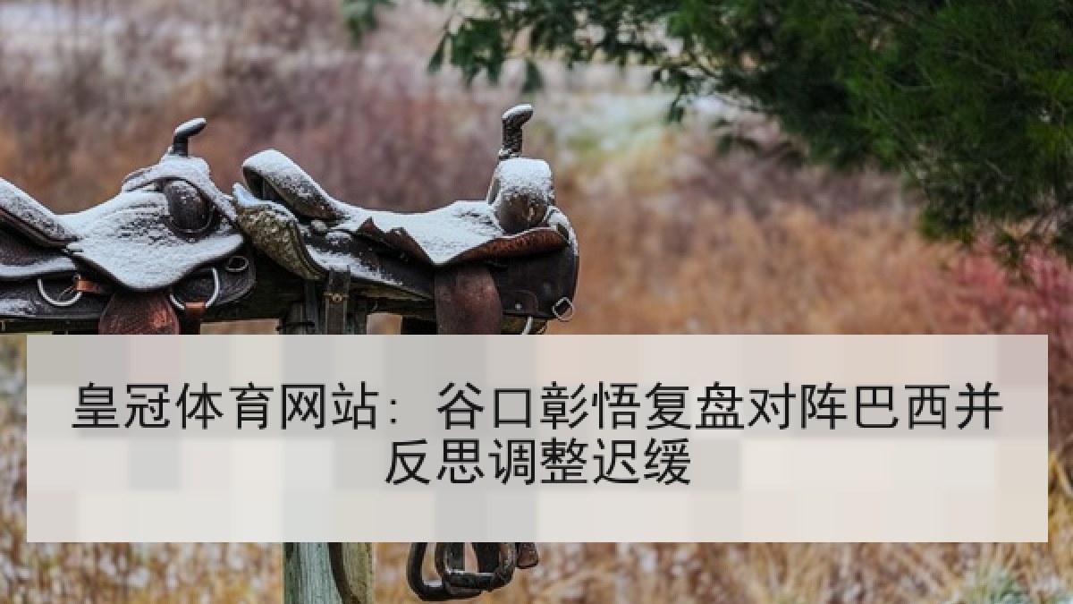 皇冠体育网站: 谷口彰悟复盘对阵巴西并反思调整迟缓 皇冠体育网站: 谷口彰悟复盘对阵巴西并反思调整迟缓