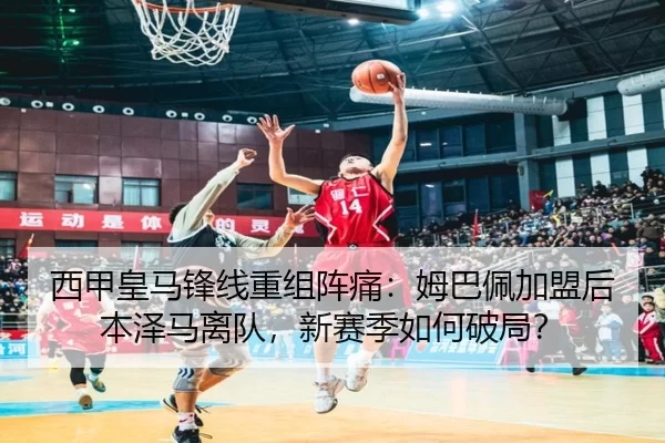 西甲皇马锋线重组阵痛：姆巴佩加盟后本泽马离队，新赛季如何破局？