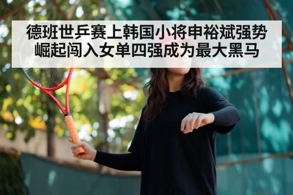 德班世乒赛上韩国小将申裕斌强势崛起闯入女单四强成为最大黑马