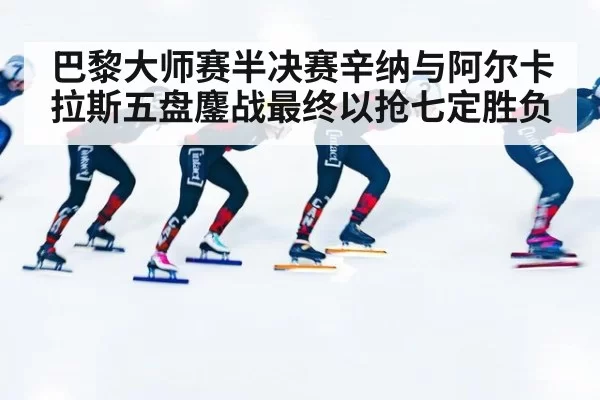 巴黎大师赛半决赛辛纳与阿尔卡拉斯五盘鏖战最终以抢七定胜负